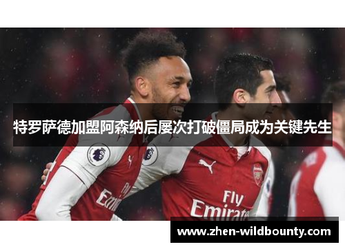 特罗萨德加盟阿森纳后屡次打破僵局成为关键先生